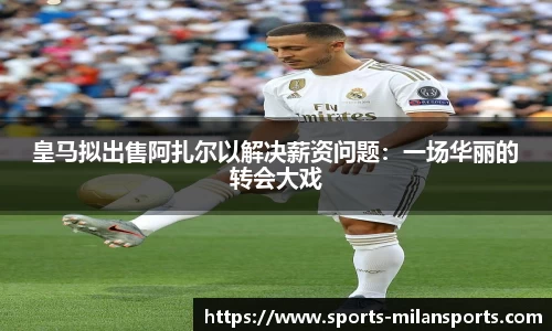 皇马拟出售阿扎尔以解决薪资问题：一场华丽的转会大戏